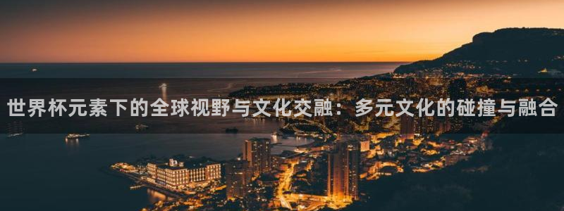 世界杯对阵表:世界杯元素下的全球视野与文化交融:多元文化的碰撞与融合